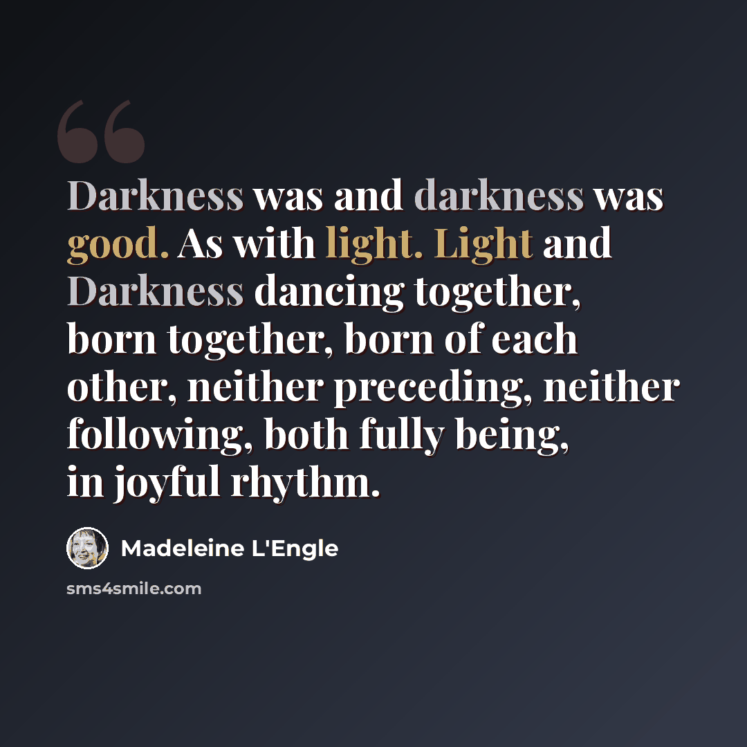 “Darkness was and darkness was good. As with light. Light and Darkness dancing together, born together, born of each other, neither preceding, neither following, both fully being, in joyful rhythm.” quote by Madeleine L'Engle