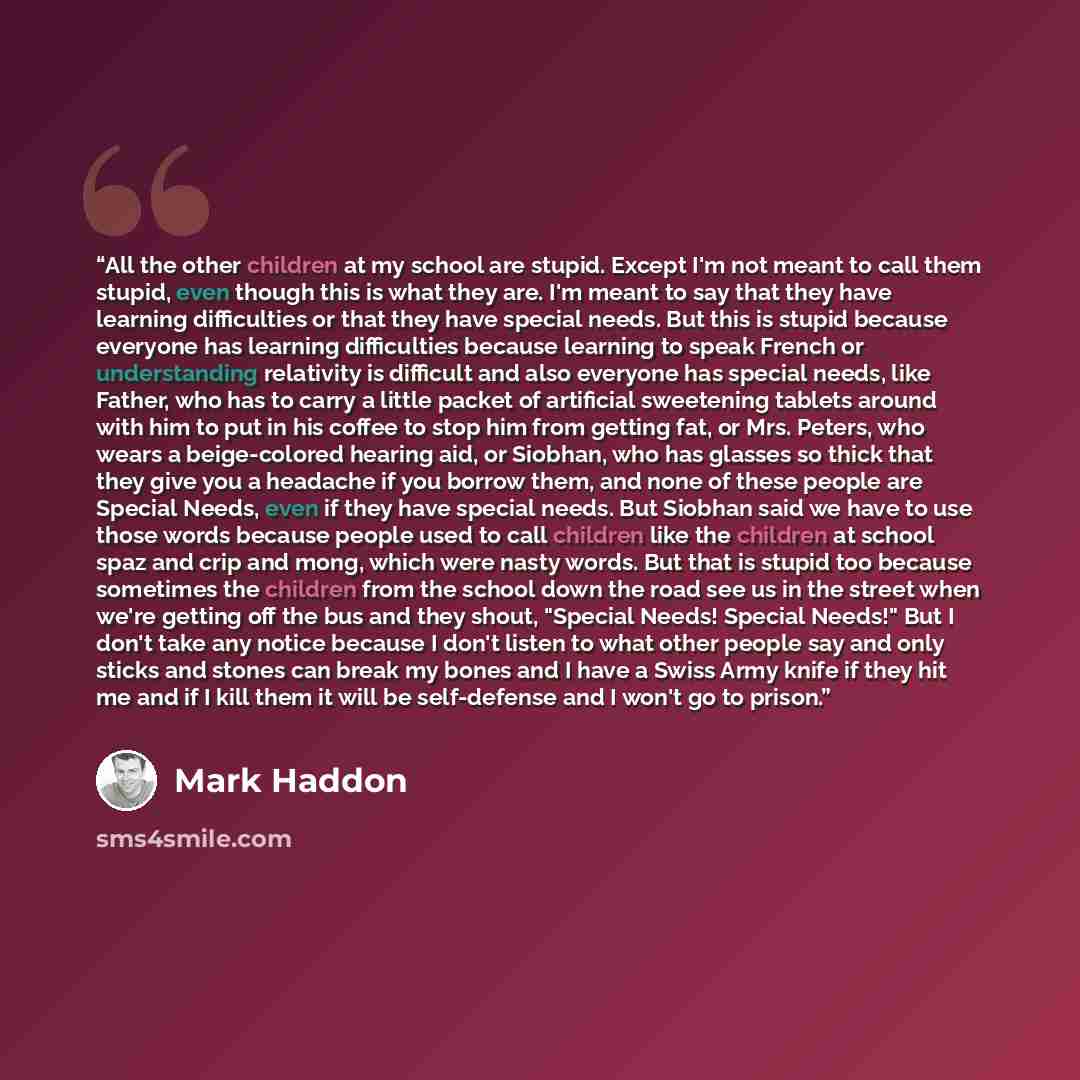 “All the other children at my school are stupid. Except I'm not meant to call them stupid, even though this is what they are. I'm meant to say that they have learning difficulties or that they have special needs. But this is stupid because everyone has learning difficulties because learning to…” quote by Mark Haddon