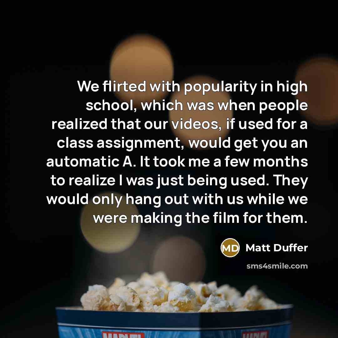 “We flirted with popularity in high school, which was when people realized that our videos, if used for a class assignment, would get you an automatic A. It took me a few months to realize I was just being used. They would only hang out with us while we were making the film for them.” quote by Matt Duffer