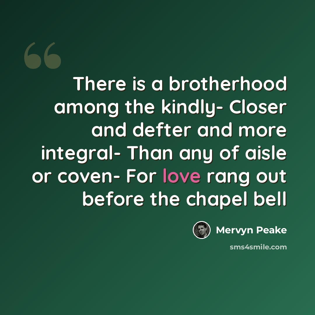“There is a brotherhood among the kindly- Closer and defter and more integral- Than any of aisle or coven- For love rang out before the chapel bell” quote by Mervyn Peake