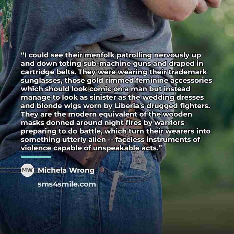 “I could see their menfolk patrolling nervously up and down toting sub-machine guns and draped in cartridge belts. They were wearing their trademark sunglasses, those gold rimmed feminine accessories which should look comic on a man but instead manage to look as sinister as the wedding dresses and…” quote by Michela Wrong