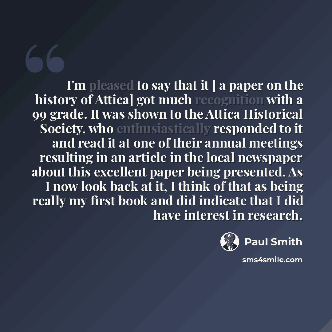 “I'm pleased to say that it [ a paper on the history of Attica] got much recognition with a 99 grade. It was shown to the Attica Historical Society, who enthusiastically responded to it and read it at one of their annual meetings resulting in an article in the local newspaper about this excellent…” quote by Paul Smith