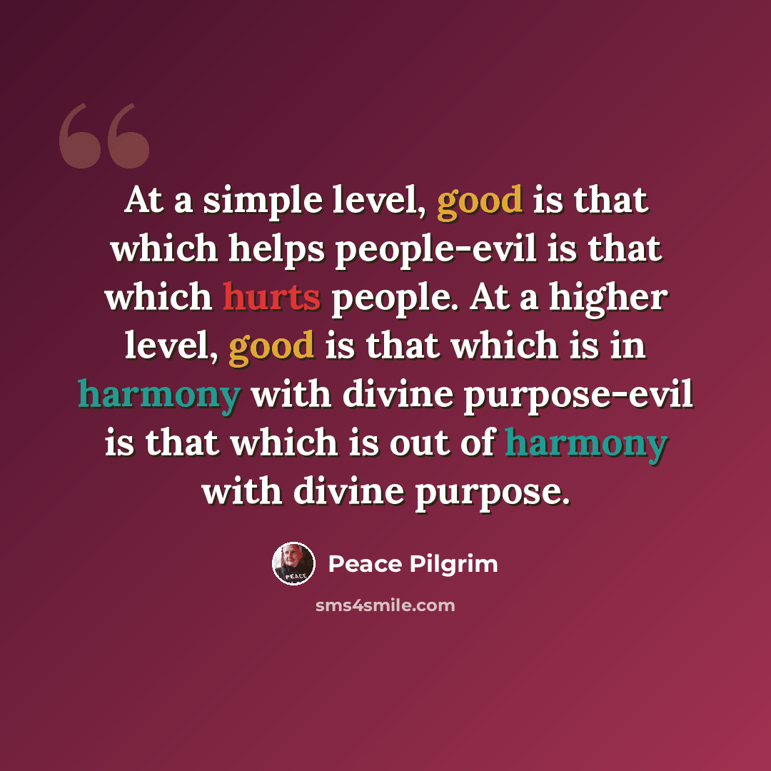 “At a simple level, good is that which helps people-evil is that which hurts people. At a higher level, good is that which is in harmony with divine purpose-evil is that which is out of harmony with divine purpose.” quote by Peace Pilgrim