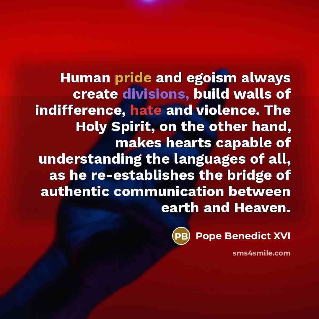 “Human pride and egoism always create divisions, build walls of indifference, hate and violence. The Holy Spirit, on the other hand, makes hearts capable of understanding the languages of all, as he re-establishes the bridge of authentic communication between earth and Heaven.” quote by Pope Benedict XVI