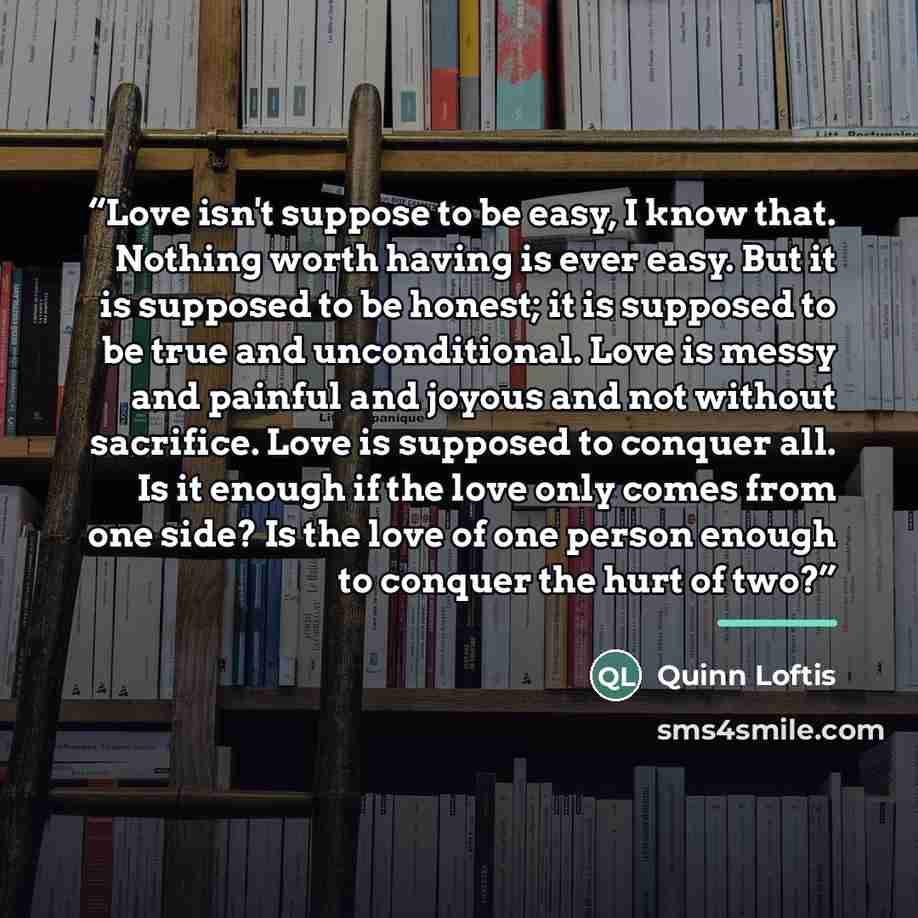 “Love isn't suppose to be easy, I know that. Nothing worth having is ever easy. But it is supposed to be honest; it is supposed to be true and unconditional. Love is messy and painful and joyous and not without sacrifice. Love is supposed to conquer all. Is it enough if the love only comes from one…” quote by Quinn Loftis