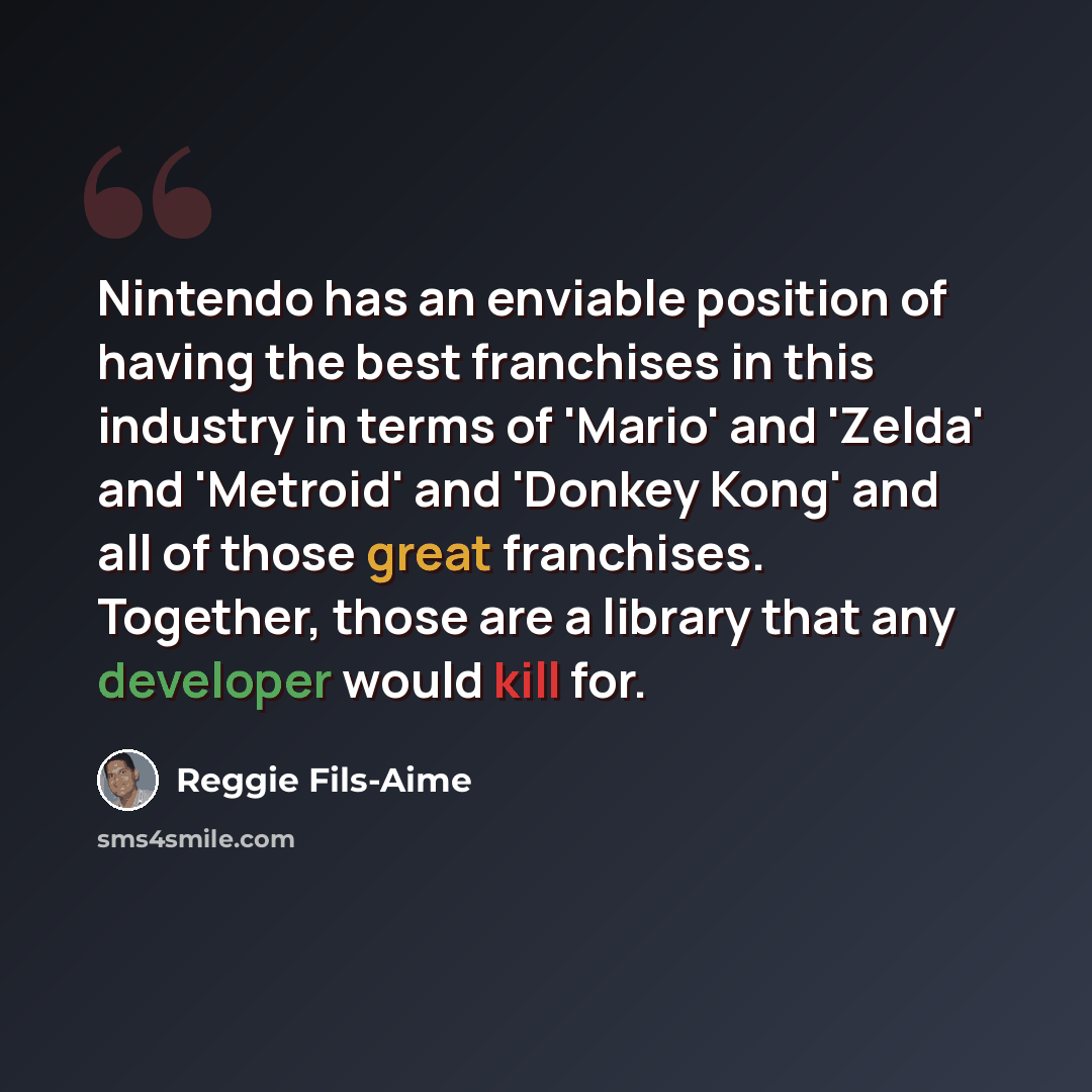 “Nintendo has an enviable position of having the best franchises in this industry in terms of 'Mario' and 'Zelda' and 'Metroid' and 'Donkey Kong' and all of those great franchises. Together, those are a library that any developer would kill for.” quote by Reggie Fils-Aime