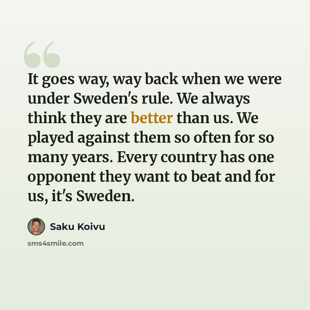 “It goes way, way back when we were under Sweden's rule. We always think they are better than us. We played against them so often for so many years. Every country has one opponent they want to beat and for us, it's Sweden.” quote by Saku Koivu