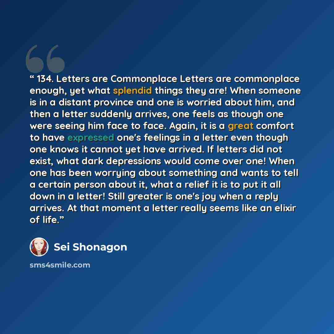 “134. Letters are Commonplace Letters are commonplace enough, yet what splendid things they are! When someone is in a distant province and one is worried about him, and then a letter suddenly arrives, one feels as though one were seeing him face to face. Again, it is a great comfort to have…” quote by Sei Shonagon