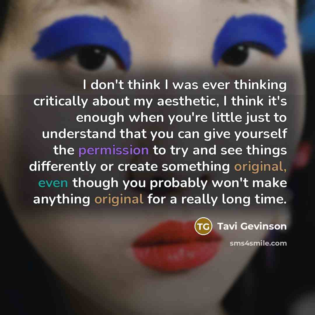 “I don't think I was ever thinking critically about my aesthetic, I think it's enough when you're little just to understand that you can give yourself the permission to try and see things differently or create something original, even though you probably won't make anything original for a really…” quote by Tavi Gevinson