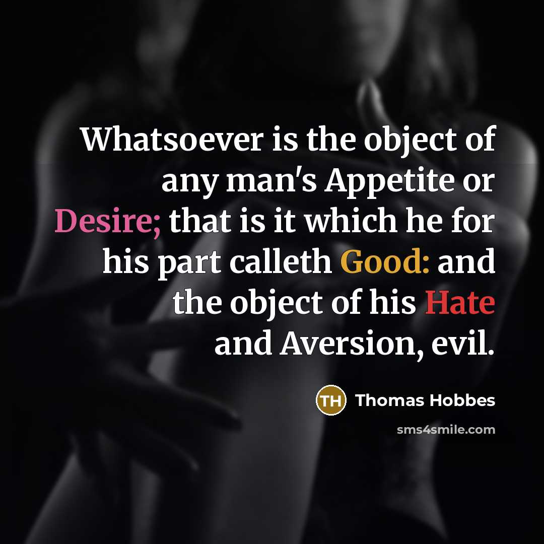 “Whatsoever is the object of any man's Appetite or Desire; that is it which he for his part calleth Good: and the object of his Hate and Aversion, evil.” quote by Thomas Hobbes