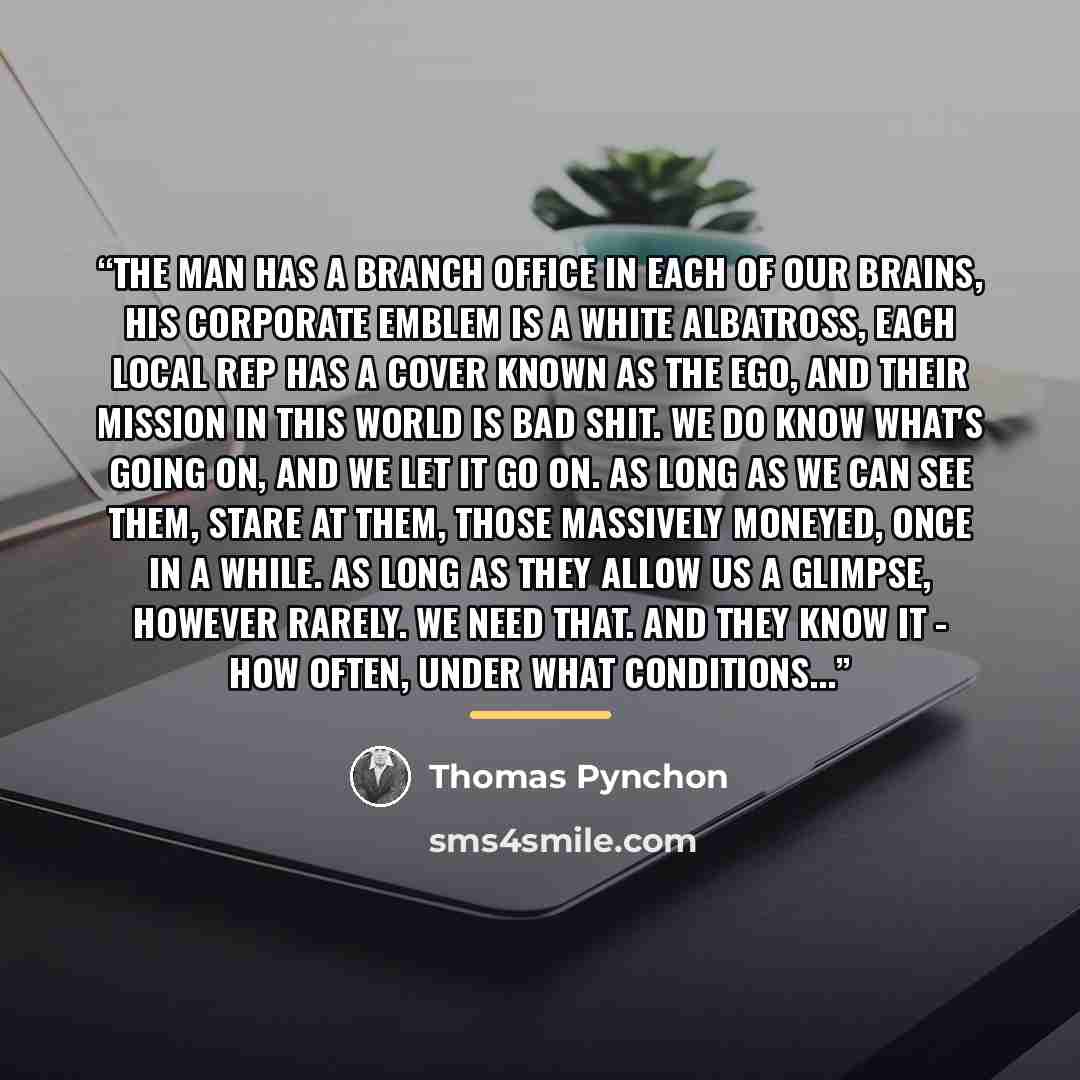 “The Man has a branch office in each of our brains, his corporate emblem is a white albatross, each local rep has a cover known as the Ego, and their mission in this world is Bad Shit. We do know what's going on, and we let it go on. As long as we can see them, stare at them, those massively…” quote by Thomas Pynchon