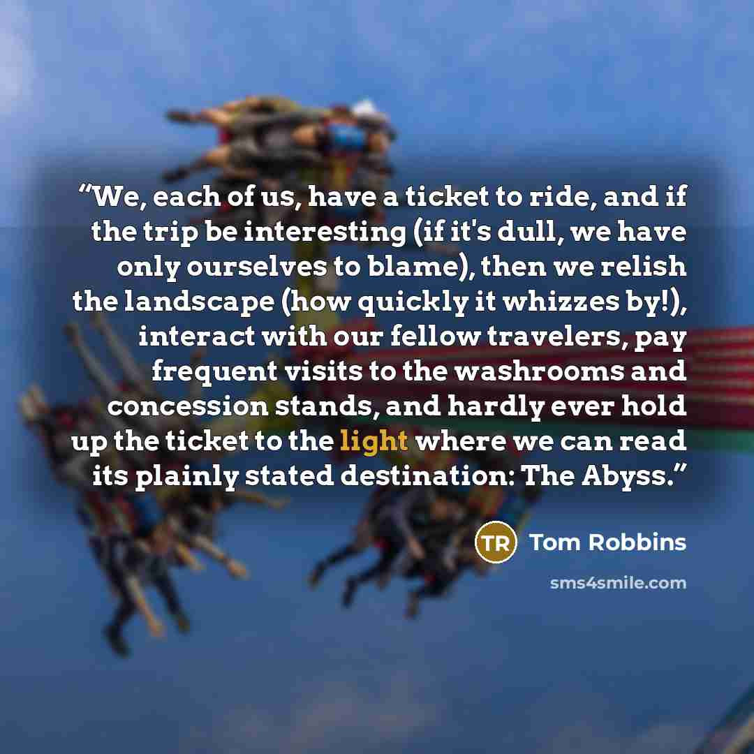 “We, each of us, have a ticket to ride, and if the trip be interesting (if it's dull, we have only ourselves to blame), then we relish the landscape (how quickly it whizzes by!), interact with our fellow travelers, pay frequent visits to the washrooms and concession stands, and hardly ever hold up…” quote by Tom Robbins