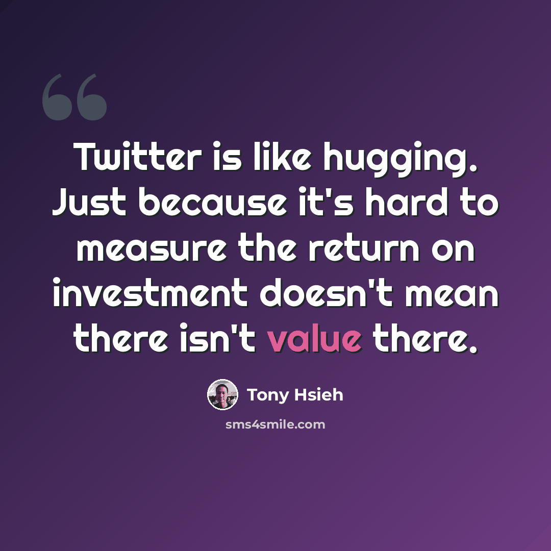 “Twitter is like hugging. Just because it's hard to measure the return on investment doesn't mean there isn't value there.” quote by Tony Hsieh
