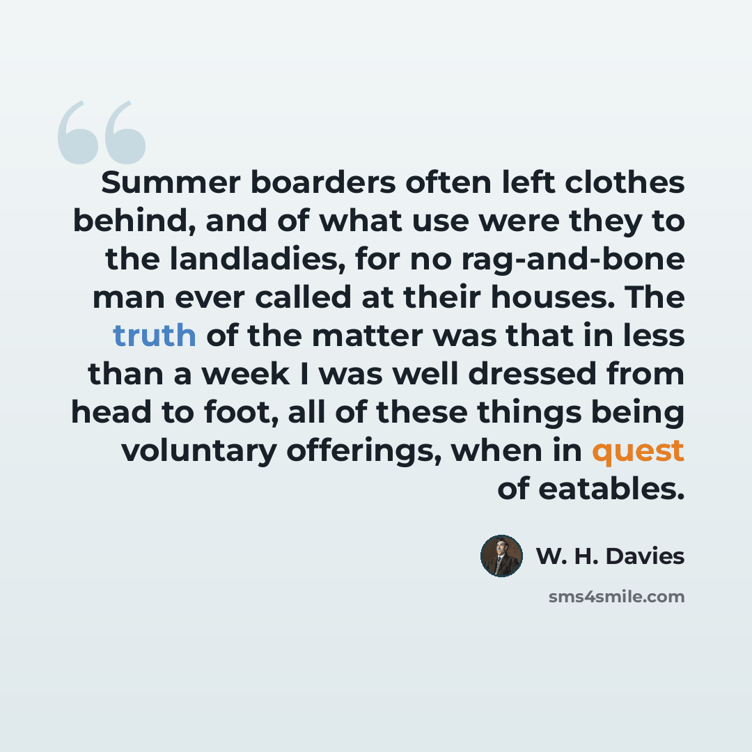 “Summer boarders often left clothes behind, and of what use were they to the landladies, for no rag-and-bone man ever called at their houses. The truth of the matter was that in less than a week I was well dressed from head to foot, all of these things being voluntary offerings, when in quest of…” quote by W. H. Davies