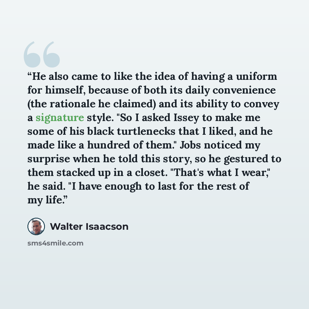 “He also came to like the idea of having a uniform for himself, because of both its daily convenience (the rationale he claimed) and its ability to convey a signature style. "So I asked Issey to make me some of his black turtlenecks that I liked, and he made like a hundred of them." Jobs noticed my…” quote by Walter Isaacson