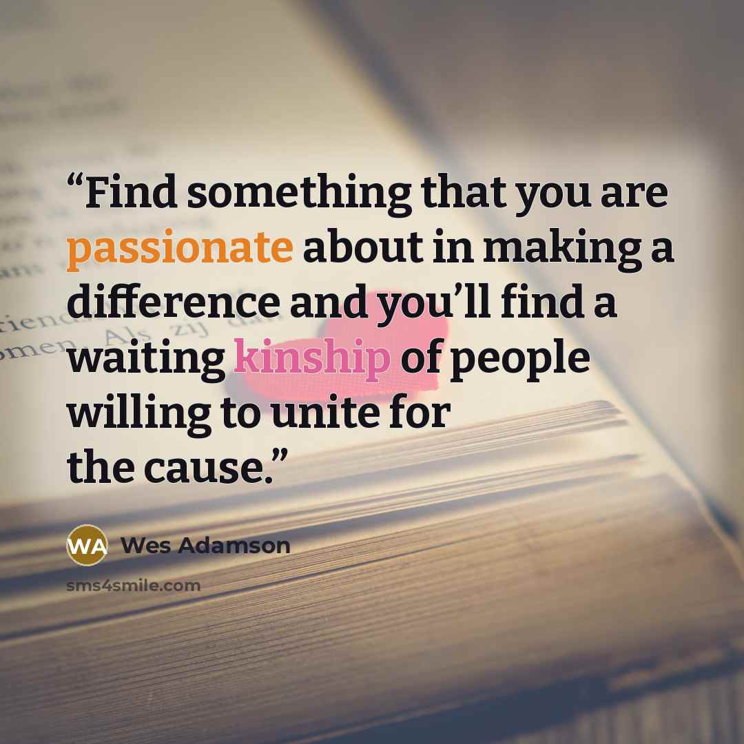 “Find something that you are passionate about in making a difference and you’ll find a waiting kinship of people willing to unite for the cause.” quote by Wes Adamson