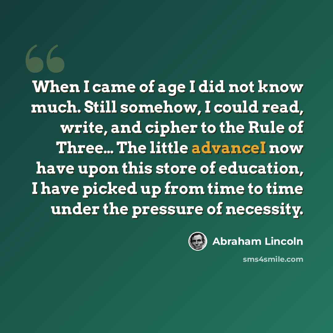 “When I came of age I did not know much. Still somehow, I could read, write, and cipher to the Rule of Three… The little advanceI now have upon this store of education, I have picked up from time to time under the pressure of necessity.” quote by Abraham Lincoln