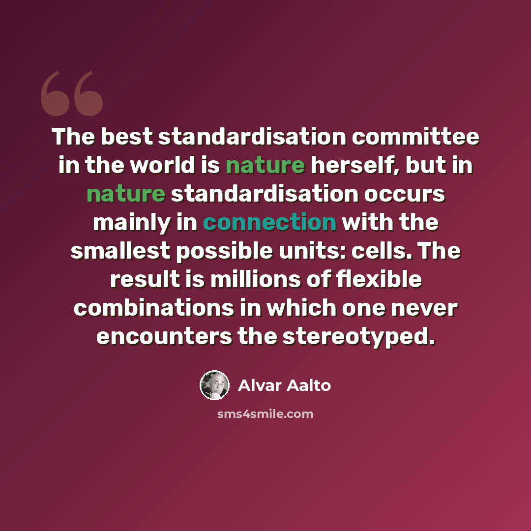 “The best standardisation committee in the world is nature herself, but in nature standardisation occurs mainly in connection with the smallest possible units: cells. The result is millions of flexible combinations in which one never encounters the stereotyped.” quote by Alvar Aalto
