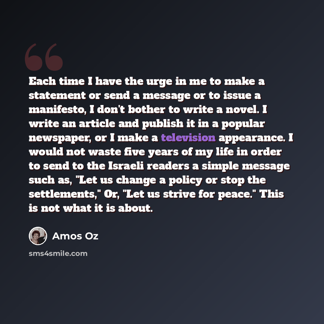 “Each time I have the urge in me to make a statement or send a message or to issue a manifesto, I don't bother to write a novel. I write an article and publish it in a popular newspaper, or I make a television appearance. I would not waste five years of my life in order to send to the Israeli…” quote by Amos Oz