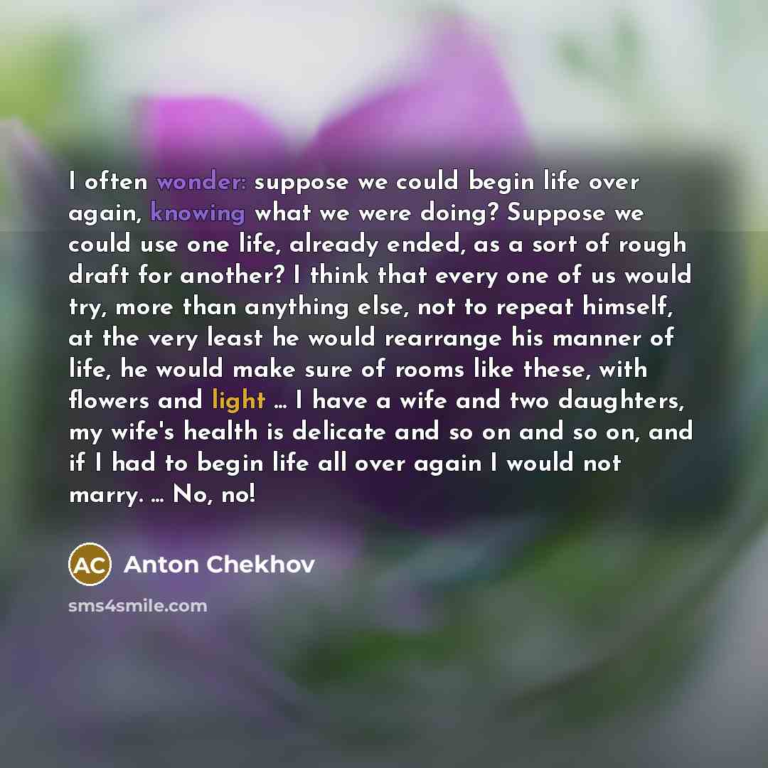 “I often wonder: suppose we could begin life over again, knowing what we were doing? Suppose we could use one life, already ended, as a sort of rough draft for another? I think that every one of us would try, more than anything else, not to repeat himself, at the very least he would rearrange his…” quote by Anton Chekhov