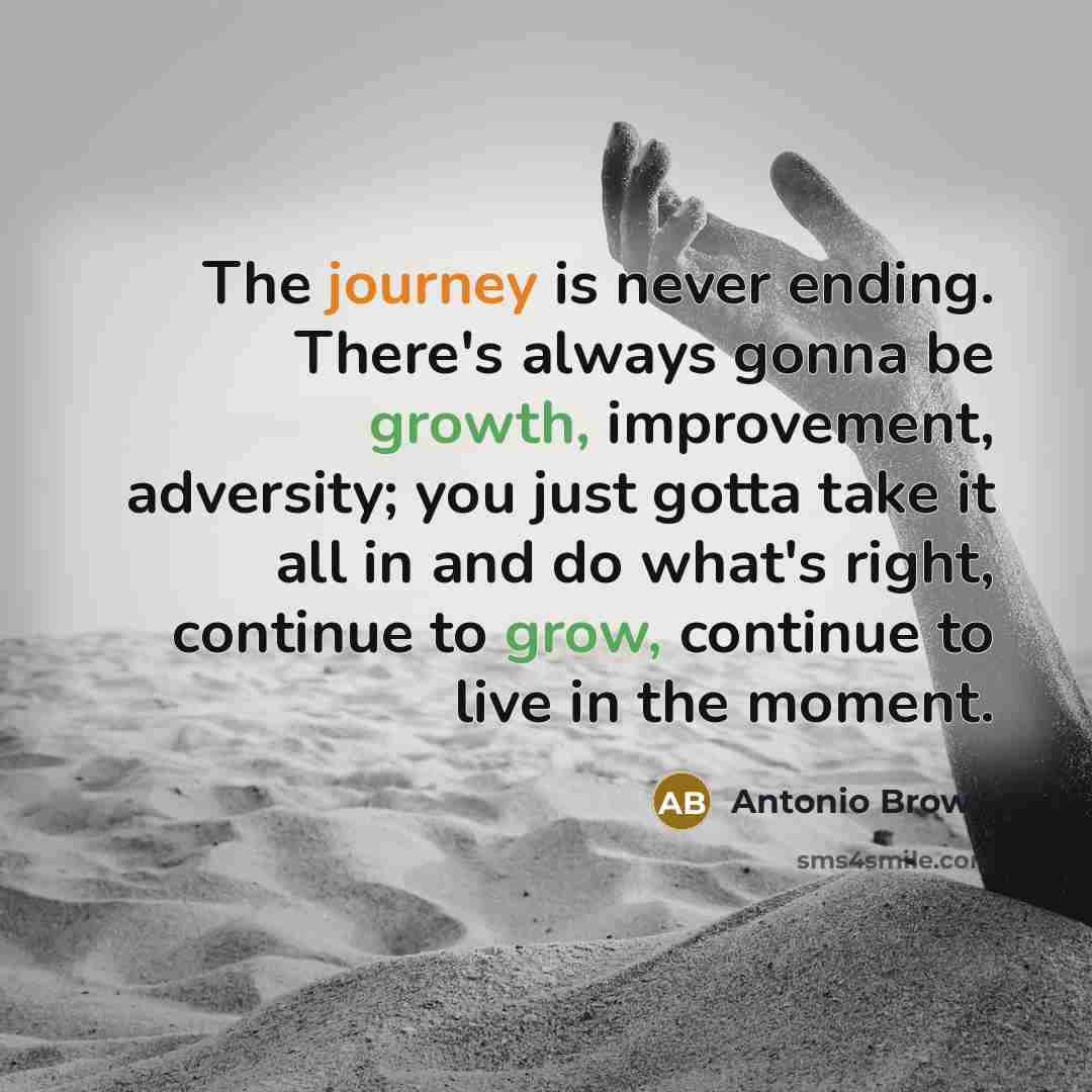 “The journey is never ending. There's always gonna be growth, improvement, adversity; you just gotta take it all in and do what's right, continue to grow, continue to live in the moment.” quote by Antonio Brown