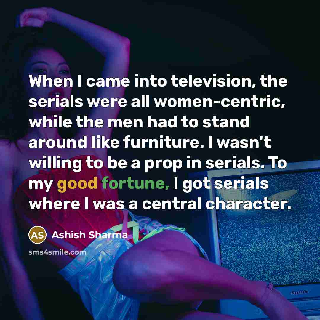 “When I came into television, the serials were all women-centric, while the men had to stand around like furniture. I wasn't willing to be a prop in serials. To my good fortune, I got serials where I was a central character.” quote by Ashish Sharma