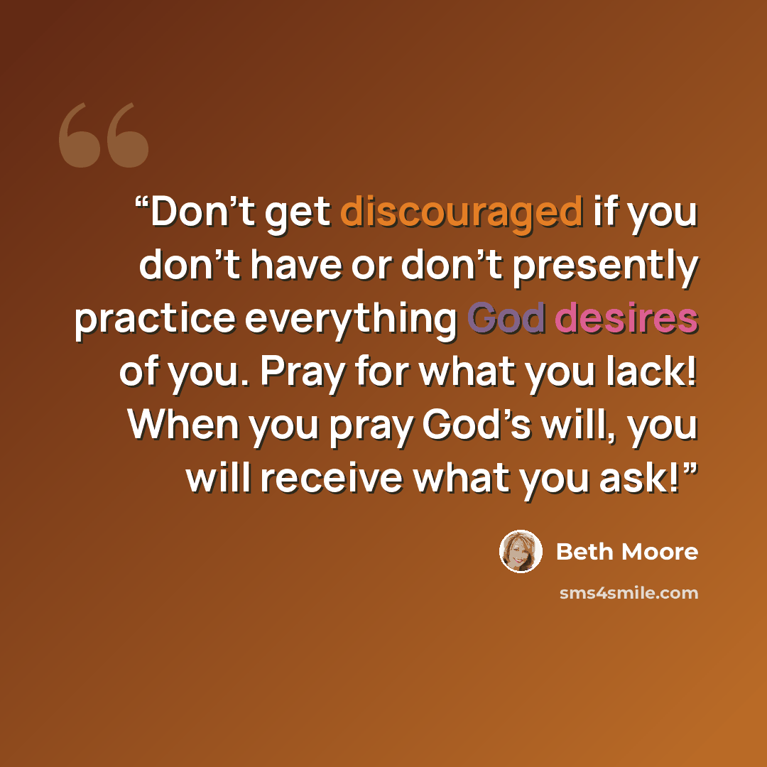 “Don’t get discouraged if you don’t have or don’t presently practice everything God desires of you. Pray for what you lack! When you pray God’s will, you will receive what you ask!” quote by Beth Moore