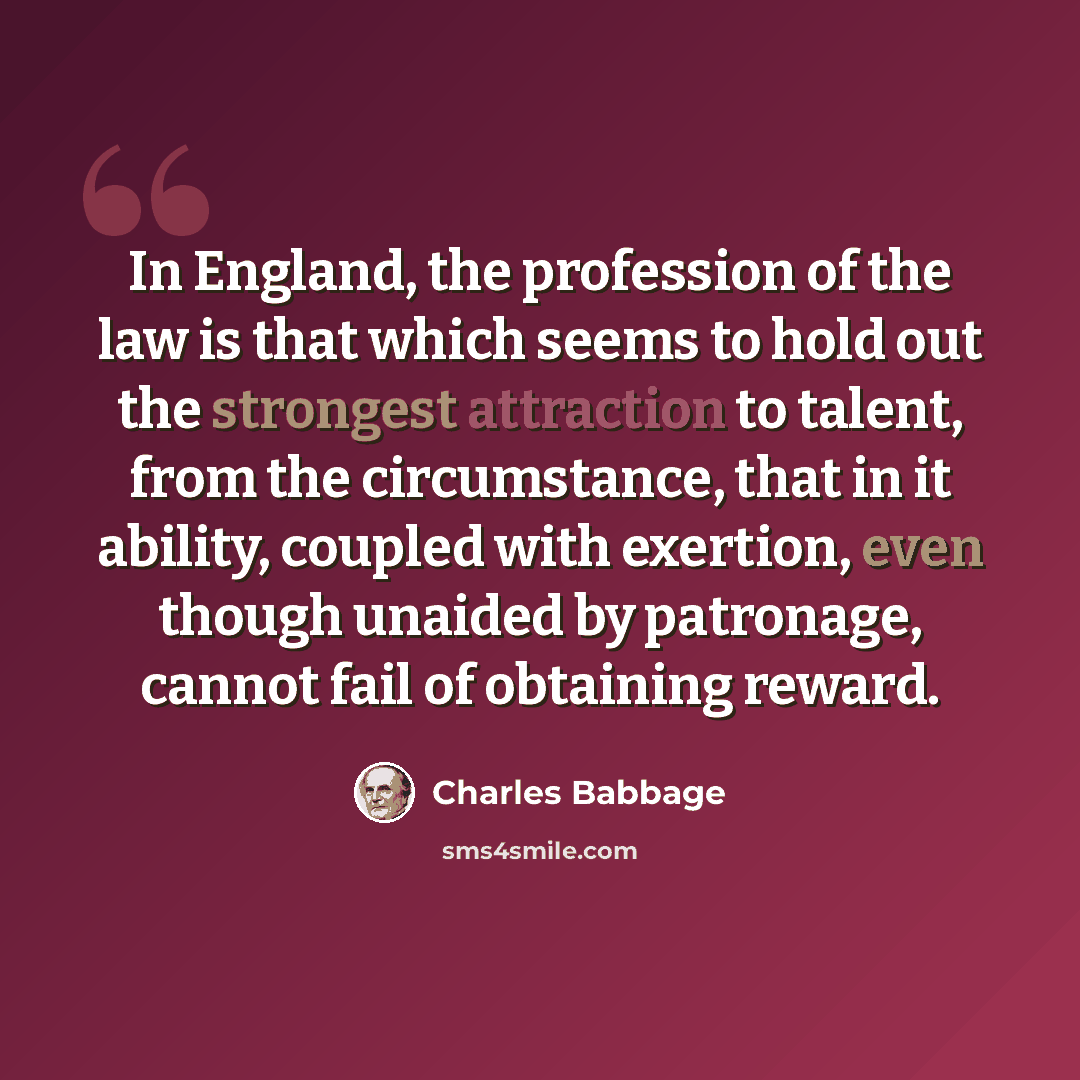 “In England, the profession of the law is that which seems to hold out the strongest attraction to talent, from the circumstance, that in it ability, coupled with exertion, even though unaided by patronage, cannot fail of obtaining reward.” quote by Charles Babbage