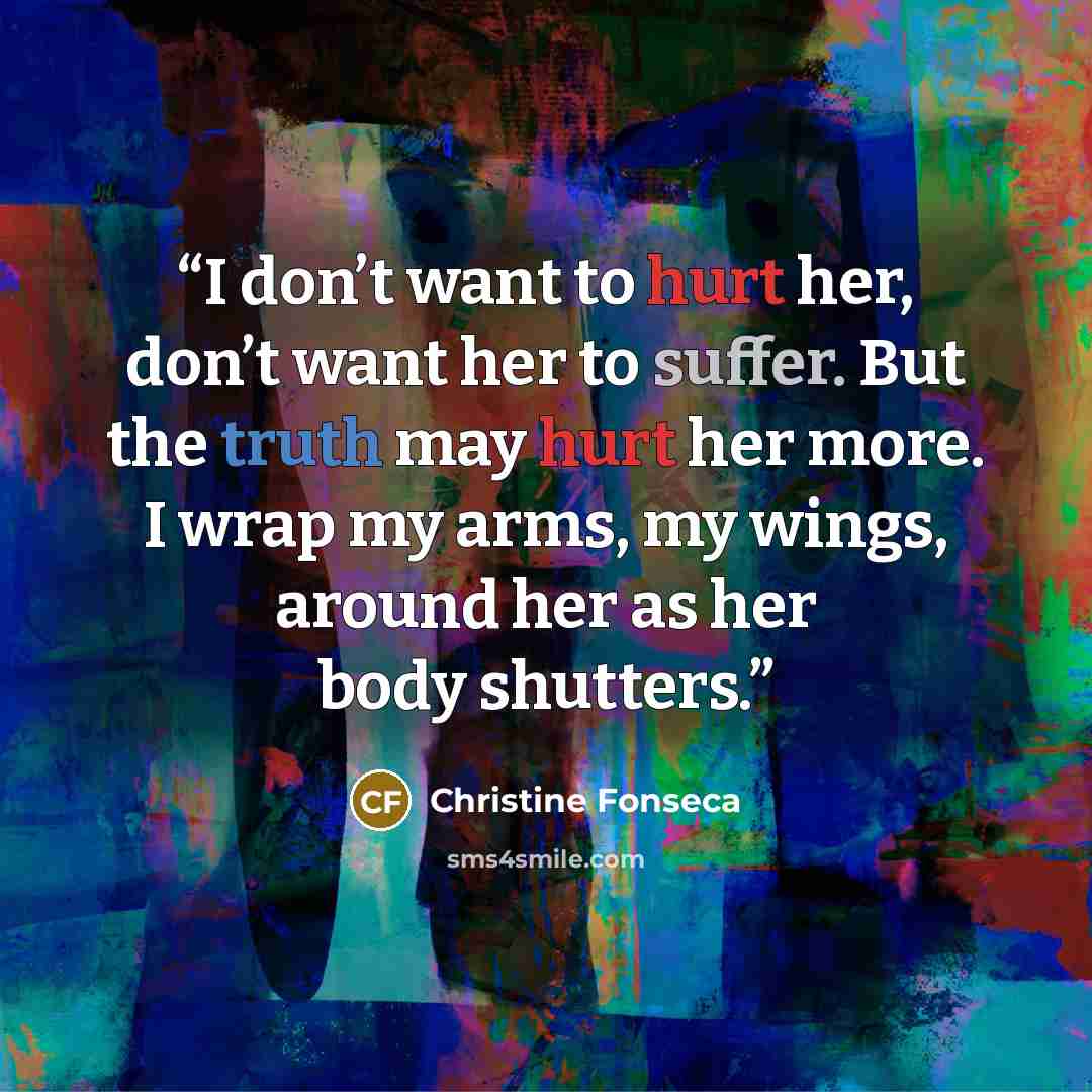 “I don’t want to hurt her, don’t want her to suffer. But the truth may hurt her more. I wrap my arms, my wings, around her as her body shutters.” quote by Christine Fonseca