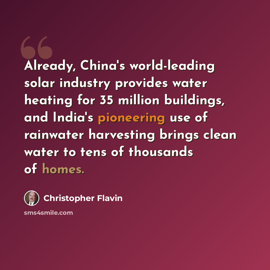 “Already, China's world-leading solar industry provides water heating for 35 million buildings, and India's pioneering use of rainwater harvesting brings clean water to tens of thousands of homes.” quote by Christopher Flavin