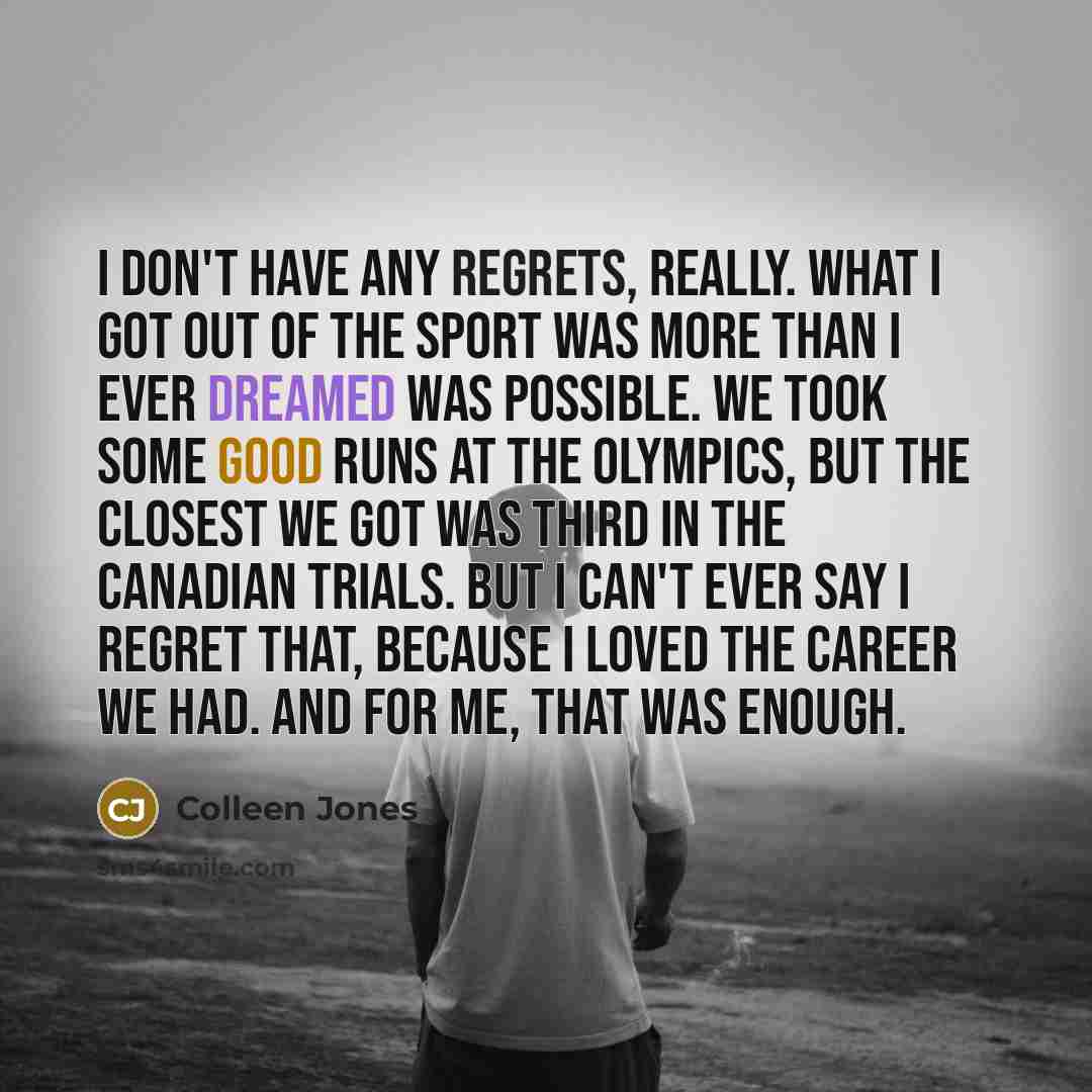 “I don't have any regrets, really. What I got out of the sport was more than I ever dreamed was possible. We took some good runs at the Olympics, but the closest we got was third in the Canadian trials. But I can't ever say I regret that, because I loved the career we had. And for me, that was…” quote by Colleen Jones