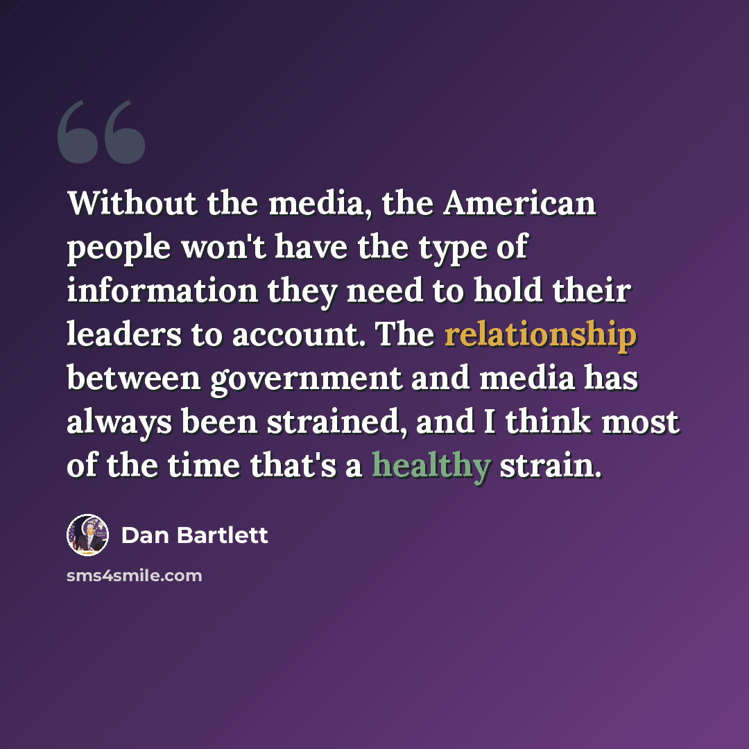 “Without the media, the American people won't have the type of information they need to hold their leaders to account. The relationship between government and media has always been strained, and I think most of the time that's a healthy strain.” quote by Dan Bartlett