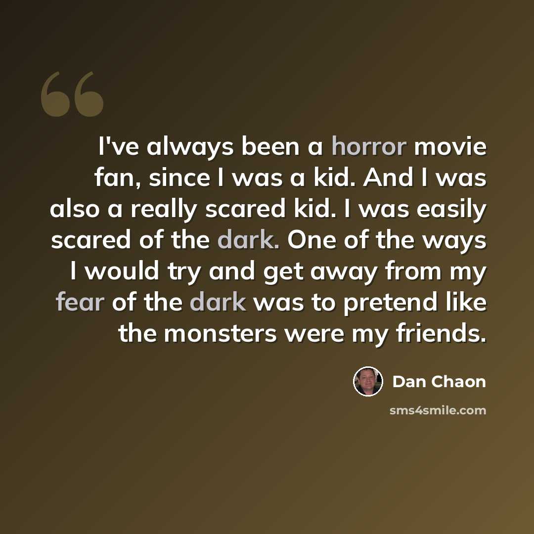 “I've always been a horror movie fan, since I was a kid. And I was also a really scared kid. I was easily scared of the dark. One of the ways I would try and get away from my fear of the dark was to pretend like the monsters were my friends.” quote by Dan Chaon