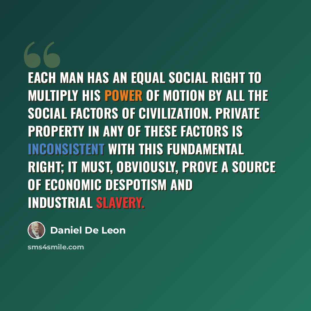 “Each man has an equal social right to multiply his power of motion by all the social factors of civilization. Private property in any of these factors is inconsistent with this fundamental right; it must, obviously, prove a source of economic despotism and industrial slavery.” quote by Daniel De Leon