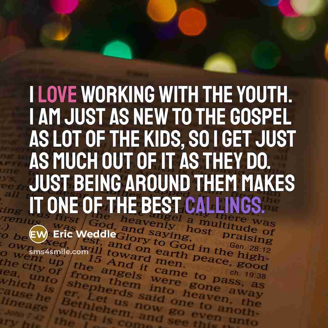 “I love working with the youth. I am just as new to the gospel as lot of the kids, so I get just as much out of it as they do. Just being around them makes it one of the best callings.” quote by Eric Weddle