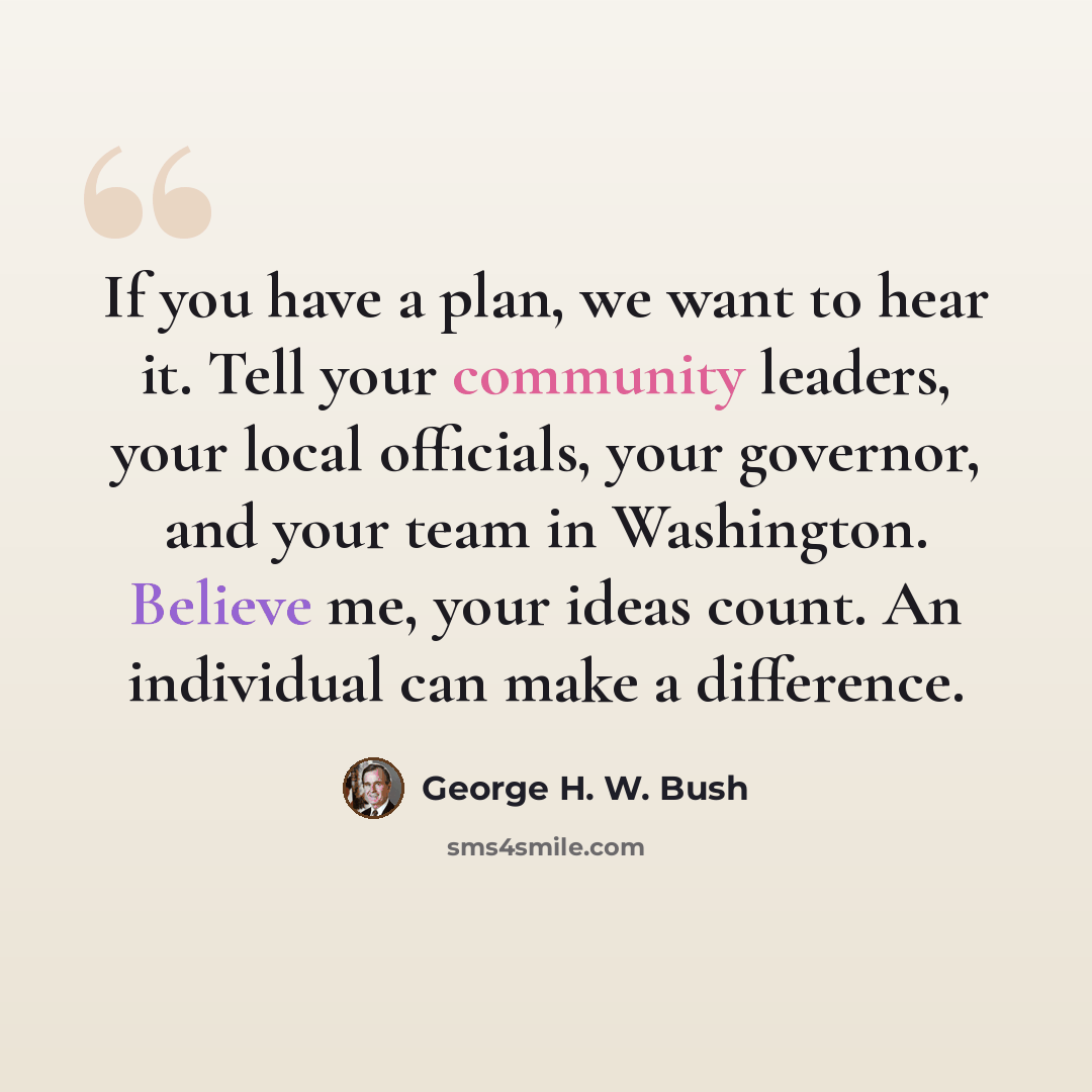 “If you have a plan, we want to hear it. Tell your community leaders, your local officials, your governor, and your team in Washington. Believe me, your ideas count. An individual can make a difference.” quote by George H. W. Bush
