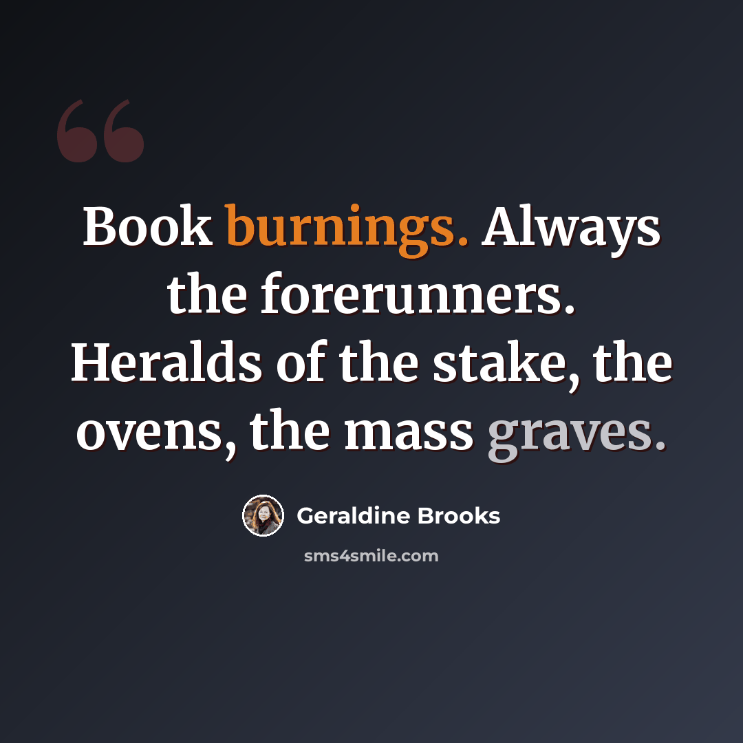 “Book burnings. Always the forerunners. Heralds of the stake, the ovens, the mass graves.” quote by Geraldine Brooks