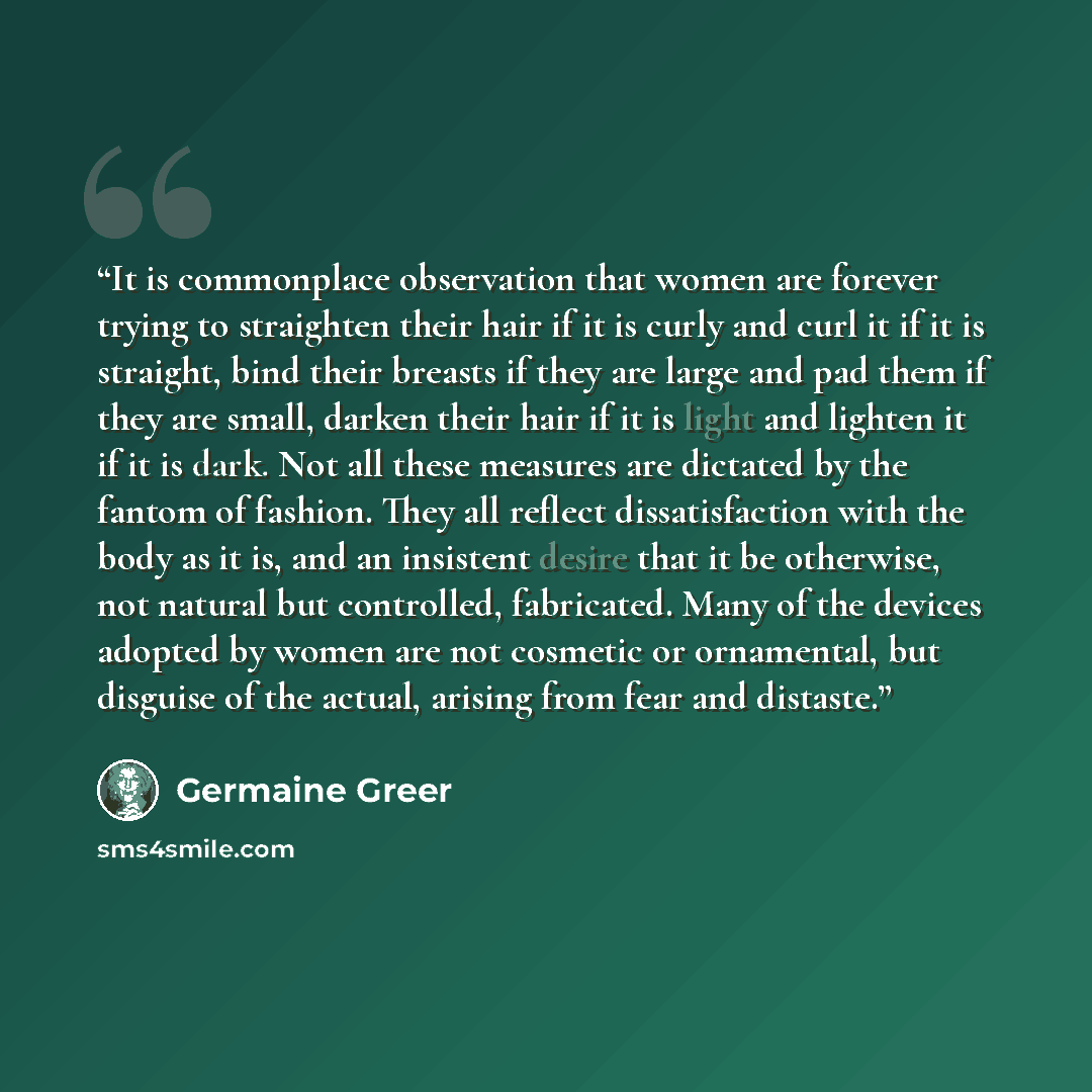 “It is commonplace observation that women are forever trying to straighten their hair if it is curly and curl it if it is straight, bind their breasts if they are large and pad them if they are small, darken their hair if it is light and lighten it if it is dark. Not all these measures are dictated…” quote by Germaine Greer