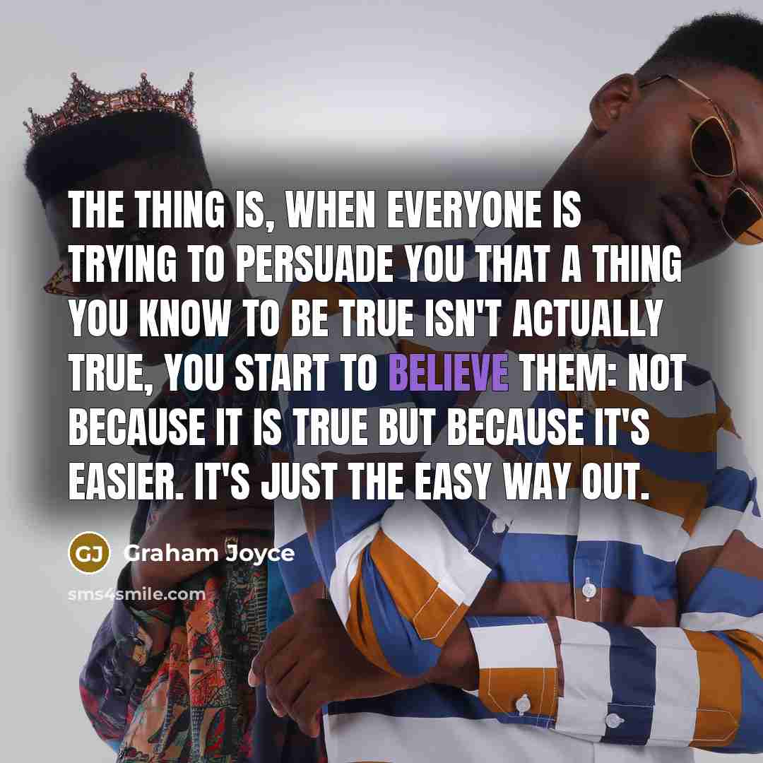 “The thing is, when everyone is trying to persuade you that a thing you know to be true isn't actually true, you start to believe them: not because it is true but because it's easier. It's just the easy way out.” quote by Graham Joyce