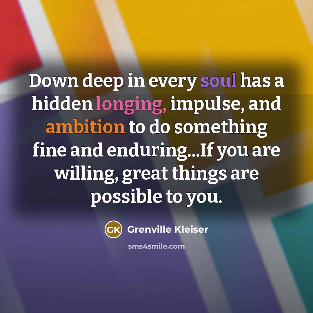 “Down deep in every soul has a hidden longing, impulse, and ambition to do something fine and enduring...If you are willing, great things are possible to you.” quote by Grenville Kleiser