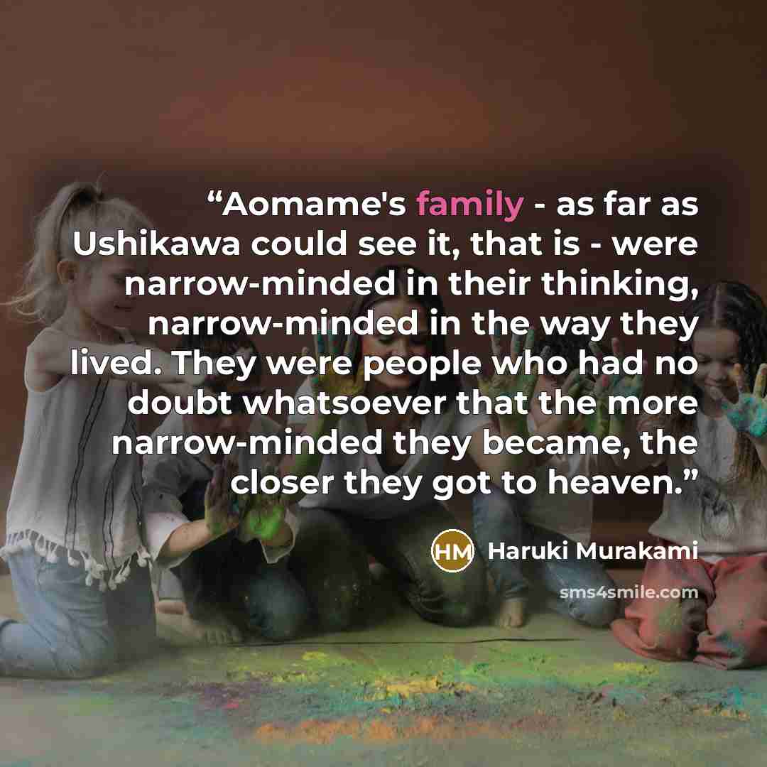 “Aomame's family - as far as Ushikawa could see it, that is - were narrow-minded in their thinking, narrow-minded in the way they lived. They were people who had no doubt whatsoever that the more narrow-minded they became, the closer they got to heaven.” quote by Haruki Murakami