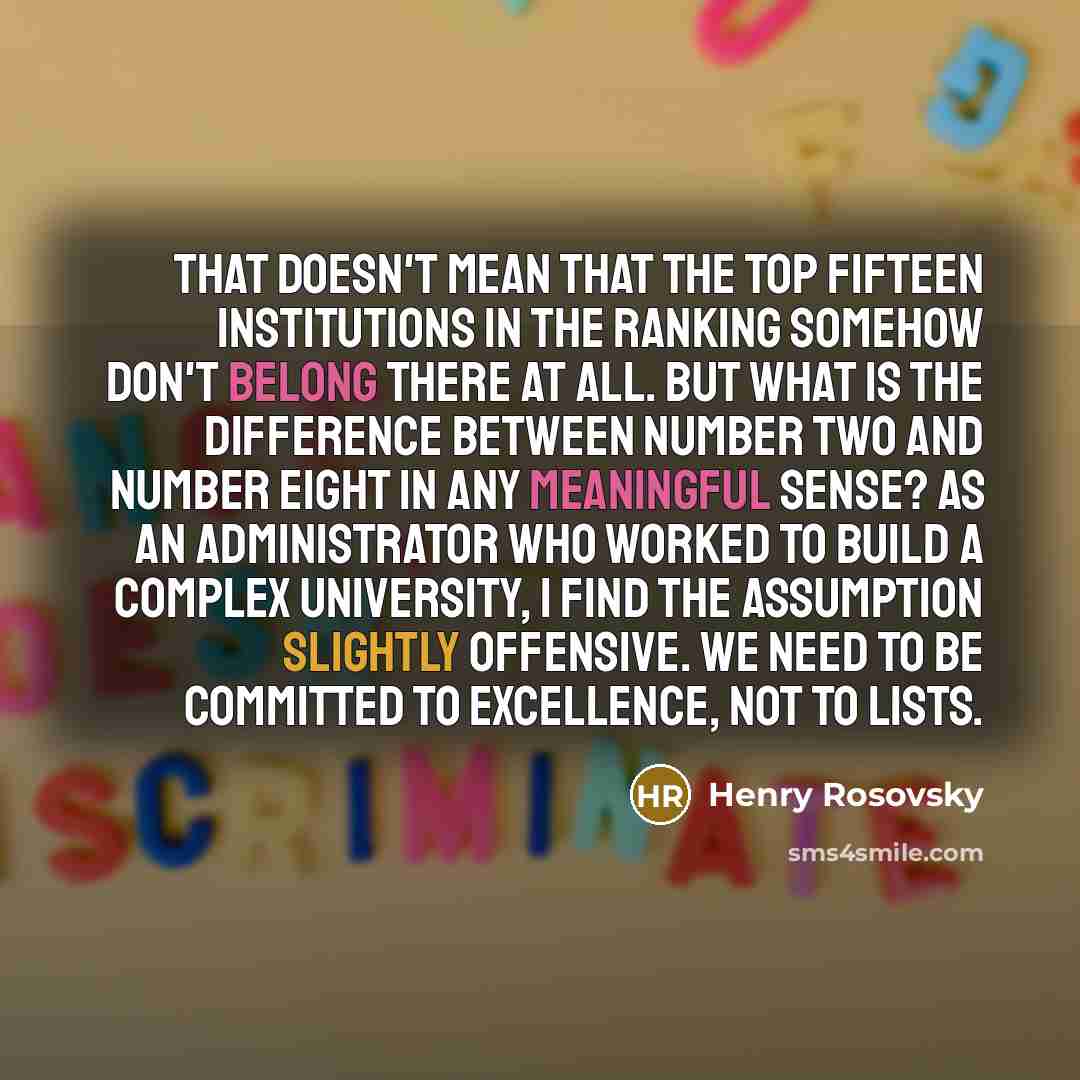 “That doesn't mean that the top fifteen institutions in the ranking somehow don't belong there at all. But what is the difference between number two and number eight in any meaningful sense? As an administrator who worked to build a complex university, I find the assumption slightly offensive. We…” quote by Henry Rosovsky