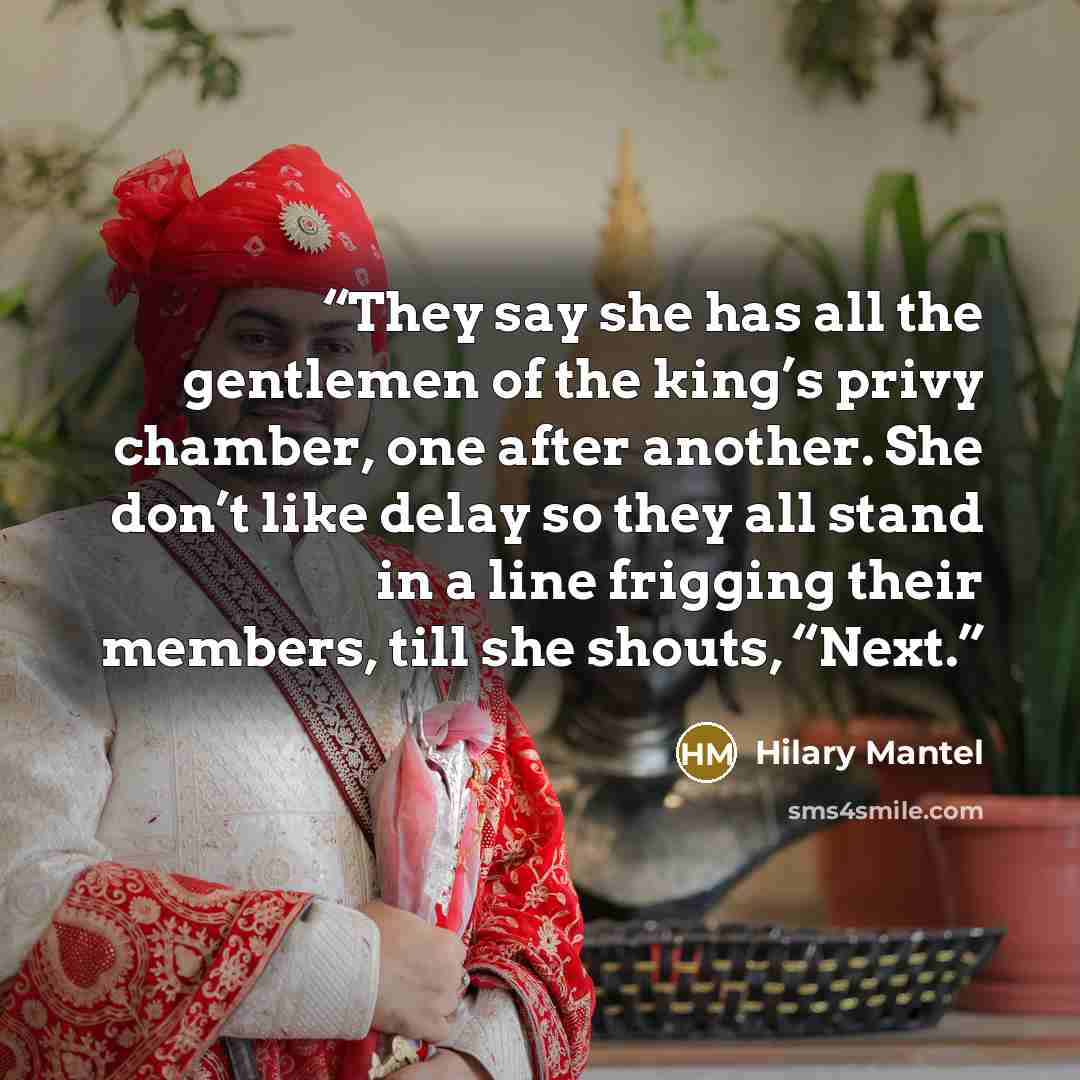 “They say she has all the gentlemen of the king’s privy chamber, one after another. She don’t like delay so they all stand in a line frigging their members, till she shouts, “Next.” quote by Hilary Mantel