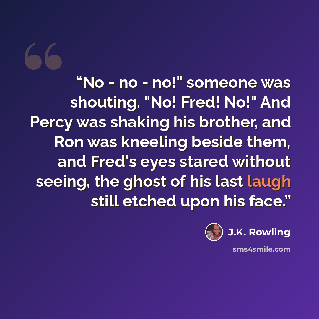 “No - no - no!" someone was shouting. "No! Fred! No!" And Percy was shaking his brother, and Ron was kneeling beside them, and Fred's eyes stared without seeing, the ghost of his last laugh still etched upon his face.” quote by J.K. Rowling