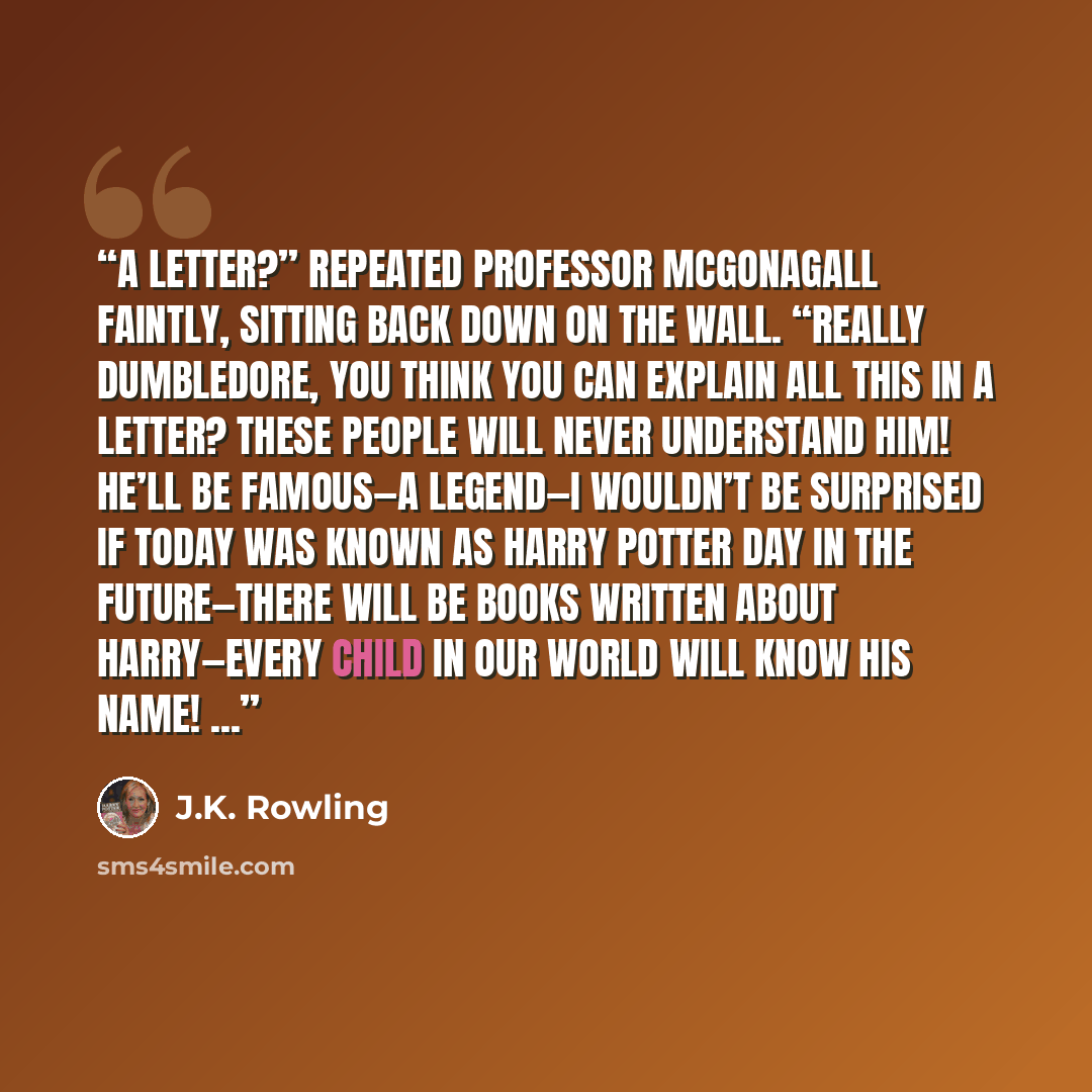 “A letter?” repeated Professor McGonagall faintly, sitting back down on the wall. “Really Dumbledore, you think you can explain all this in a letter? These people will never understand him! He’ll be famous—a legend—I wouldn’t be surprised if today was known as Harry Potter day in the future—there…” quote by J.K. Rowling