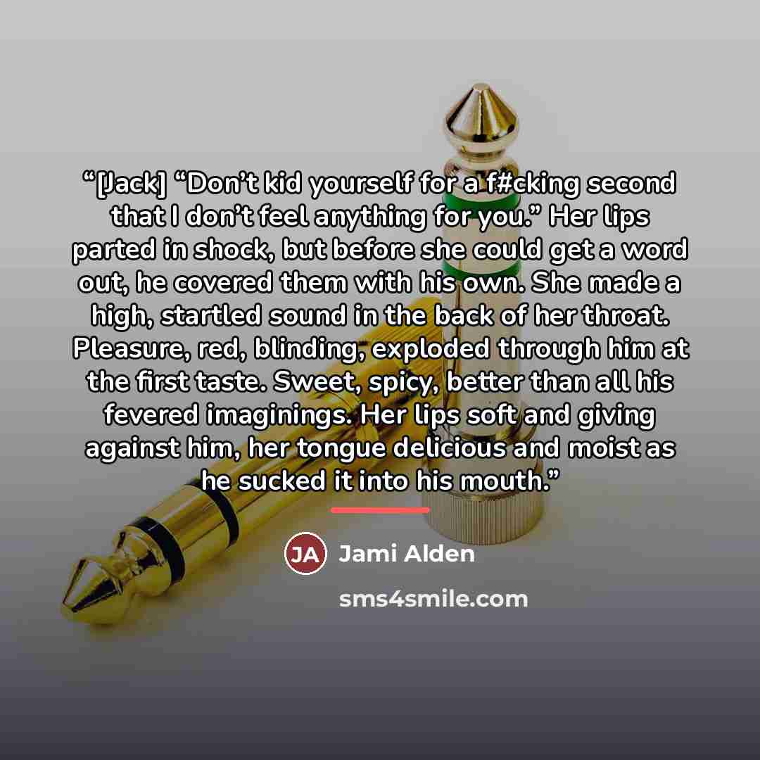 “[Jack] “Don’t kid yourself for a f#cking second that I don’t feel anything for you.” Her lips parted in shock, but before she could get a word out, he covered them with his own. She made a high, startled sound in the back of her throat. Pleasure, red, blinding, exploded through him at the first…” quote by Jami Alden