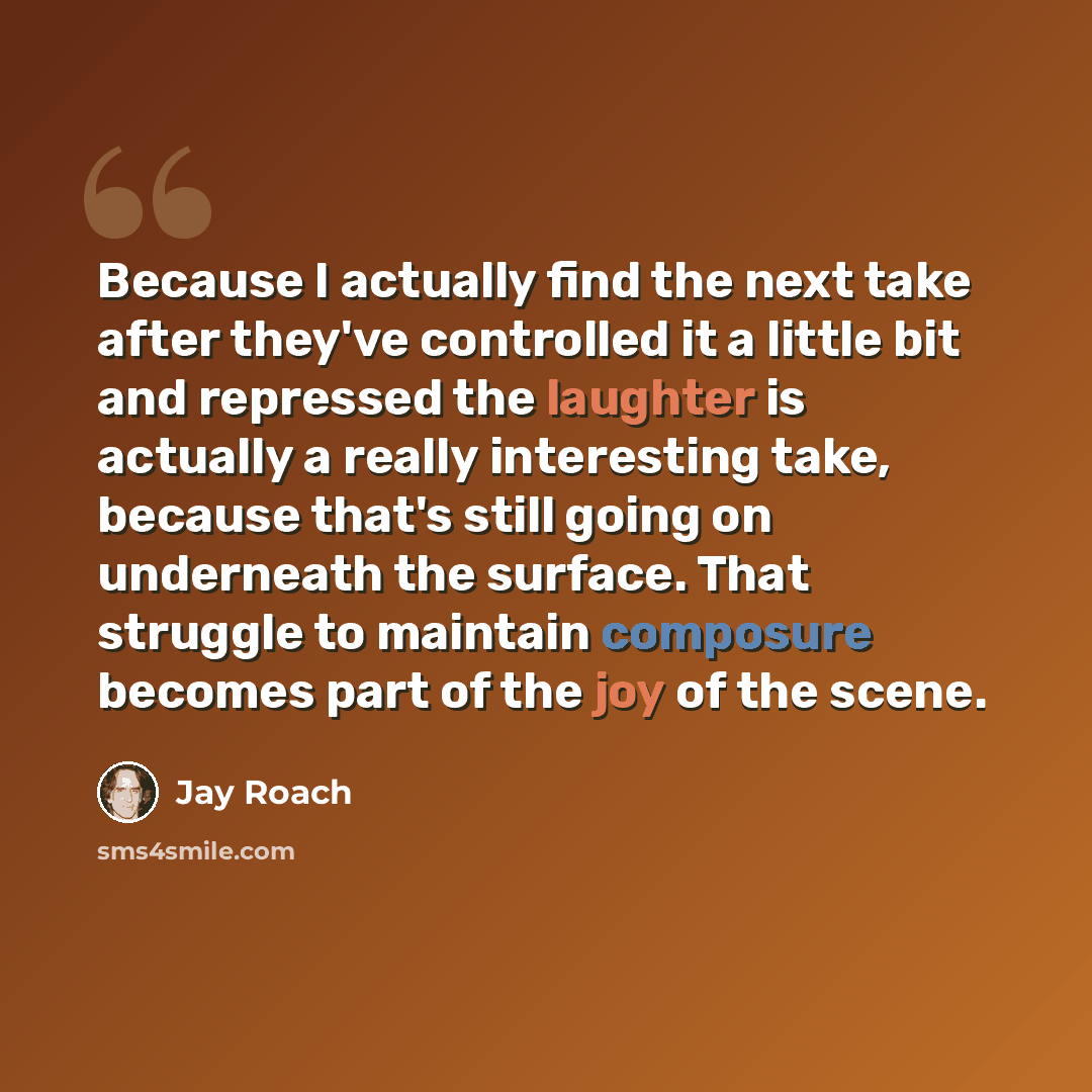 “Because I actually find the next take after they've controlled it a little bit and repressed the laughter is actually a really interesting take, because that's still going on underneath the surface. That struggle to maintain composure becomes part of the joy of the scene.” quote by Jay Roach