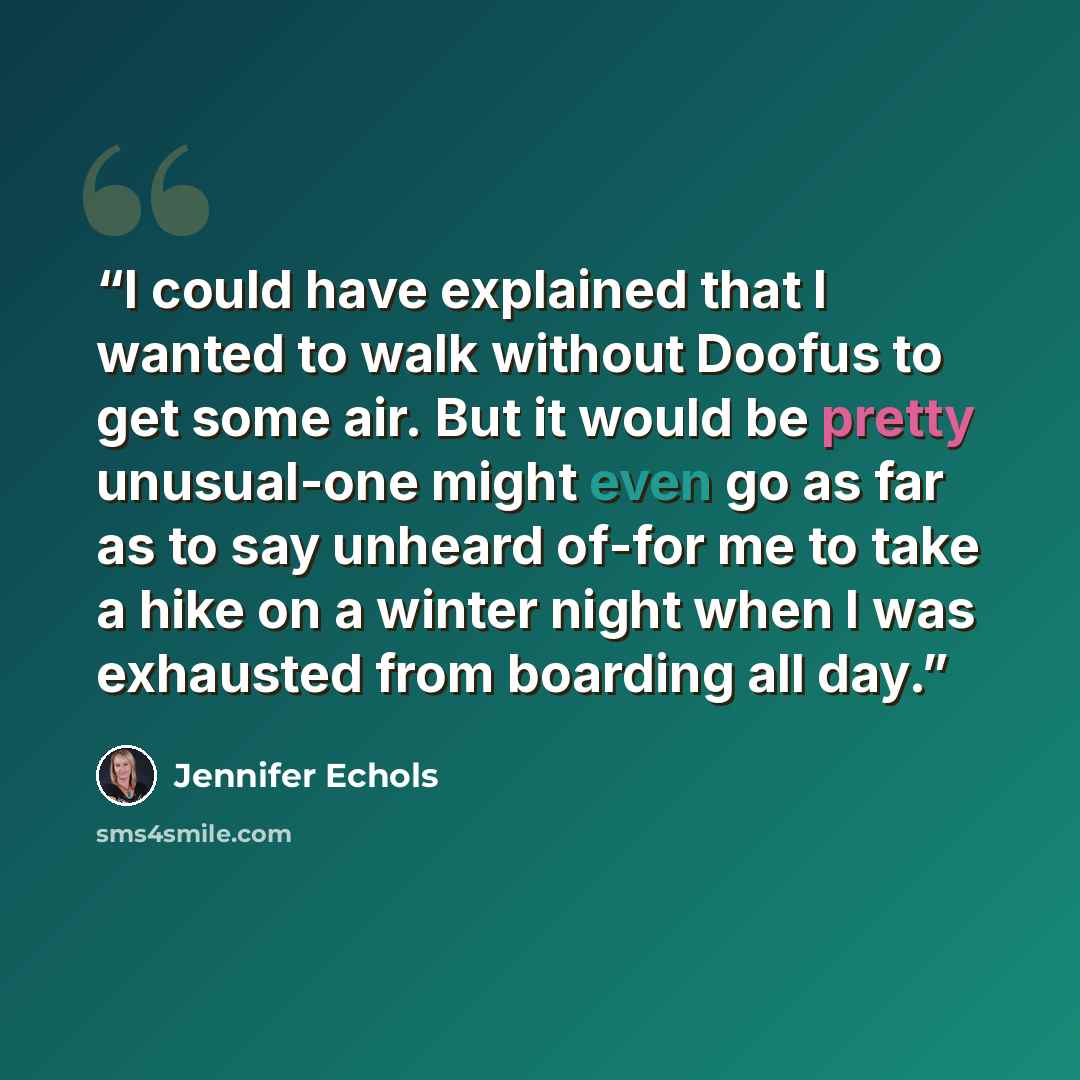 “I could have explained that I wanted to walk without Doofus to get some air. But it would be pretty unusual-one might even go as far as to say unheard of-for me to take a hike on a winter night when I was exhausted from boarding all day.” quote by Jennifer Echols