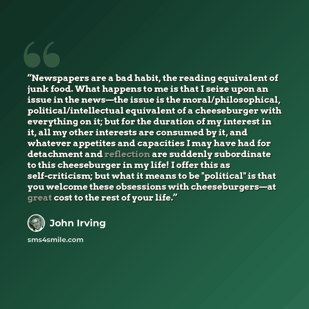 “Newspapers are a bad habit, the reading equivalent of junk food. What happens to me is that I seize upon an issue in the news—the issue is the moral/philosophical, political/intellectual equivalent of a cheeseburger with everything on it; but for the duration of my interest in it, all my other…” quote by John Irving
