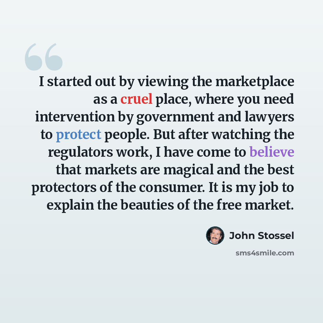 “I started out by viewing the marketplace as a cruel place, where you need intervention by government and lawyers to protect people. But after watching the regulators work, I have come to believe that markets are magical and the best protectors of the consumer. It is my job to explain the beauties…” quote by John Stossel
